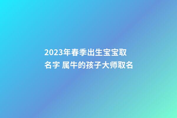 2023年春季出生宝宝取名字 属牛的孩子大师取名